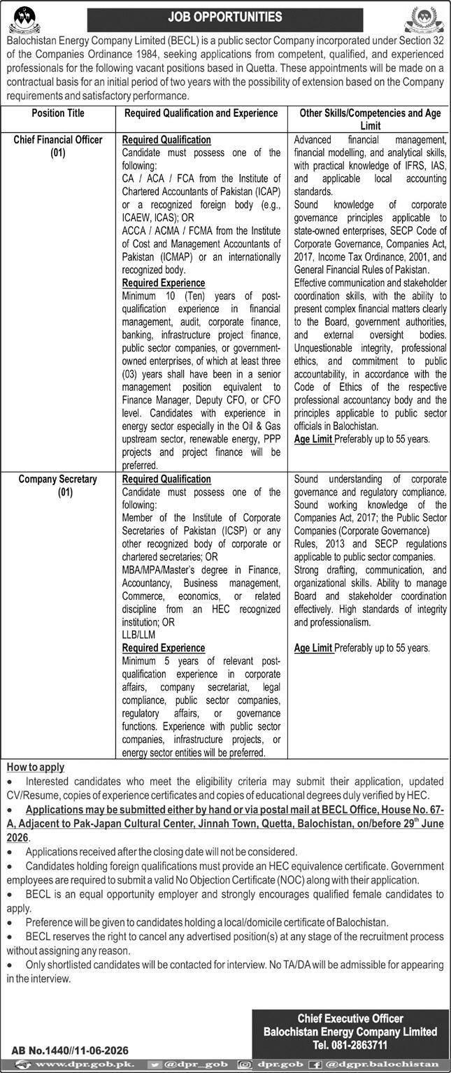 Balochistan Energy Company Limited (BECL) Jobs 2026 – Chief Financial Officer and Company Secretary Vacancies Balochistan Energy Company Limited (BECL) has announced new job opportunities for experienced and qualified professionals in Quetta. The company is inviting applications for the positions of Chief Financial Officer (CFO) and Company Secretary on a contract basis. These positions offer an excellent opportunity for professionals seeking careers in the public sector energy industry of Balochistan. The appointments will initially be made for two years, with the possibility of extension based on organizational requirements and satisfactory performance. BECL Jobs 2026 Overview Details Information Organization Balochistan Energy Company Limited (BECL) Job Location Quetta, Balochistan Employment Type Contract Basis Contract Duration 2 Years (Extendable) Total Vacancies 02 Positions Chief Financial Officer, Company Secretary Application Deadline 29 June 2026 Preference Balochistan Domicile Holders Gender Male & Female Application Method By Hand or Postal Mail About Balochistan Energy Company Limited (BECL) Balochistan Energy Company Limited (BECL) is a public sector company incorporated under Section 32 of the Companies Ordinance 1984. The organization plays an important role in developing and managing energy-related initiatives in Balochistan. BECL is seeking competent, qualified, and experienced professionals to strengthen its management team. Available Positions Chief Financial Officer (CFO) – 01 Position Required Qualification Candidates must possess one of the following qualifications: CA / ACA / FCA from the Institute of Chartered Accountants of Pakistan (ICAP) or a recognized foreign professional body such as ICAEW or ICAS. ACCA / ACMA / FCMA from ICMAP or any internationally recognized accounting body. Required Experience Applicants must have: Minimum 10 years of post-qualification experience. Experience in financial management, auditing, banking, corporate finance, infrastructure project finance, public sector companies, or government-owned enterprises. At least 3 years in a senior management position such as Finance Manager, Deputy CFO, or CFO. Preference will be given to candidates with experience in: Oil and Gas upstream sector Renewable energy projects Public-Private Partnership (PPP) projects Project finance management Skills and Competencies Candidates should demonstrate: Advanced financial management and financial modeling skills. Strong analytical abilities. Practical knowledge of IFRS, IAS, and local accounting standards. Understanding of corporate governance principles. Knowledge of the Companies Act 2017, Income Tax Ordinance 2001, SECP regulations, and General Financial Rules of Pakistan. Strong communication and stakeholder management skills. High standards of professional ethics and integrity. Age Limit Preferably up to 55 years. Company Secretary – 01 Position Required Qualification Applicants must possess one of the following: Membership of the Institute of Corporate Secretaries of Pakistan (ICSP) or any recognized corporate secretarial body. MBA, MPA, Master's Degree in Finance, Accountancy, Business Management, Commerce, Economics, or related discipline from an HEC-recognized institution. LLB or LLM. Required Experience Candidates should have: Minimum 5 years of relevant post-qualification experience. Experience in: Corporate affairs Company secretariat functions Legal compliance Regulatory affairs Governance functions Public sector companies Preference will be given to candidates with experience in infrastructure projects and energy sector organizations. Skills and Competencies Applicants should possess: Knowledge of the Companies Act 2017. Understanding of Public Sector Companies (Corporate Governance) Rules 2013. Familiarity with SECP regulations. Excellent drafting and communication skills. Strong organizational and board coordination abilities. Professional integrity and ethical conduct. Age Limit Preferably up to 55 years. How to Apply for BECL Jobs 2026 Interested candidates meeting the eligibility criteria should submit the following documents: Application form or application letter Updated CV/Resume Copies of educational degrees verified by HEC Copies of experience certificates HEC equivalence certificate (for foreign qualifications) No Objection Certificate (NOC) for government employees Applications can be submitted by hand or through postal mail to the following address: BECL Office House No. 67-A, Adjacent to Pak-Japan Cultural Center, Jinnah Town, Quetta, Balochistan Application Deadline The last date to submit applications is: 29 June 2026 Applications received after the closing date will not be entertained. Important Instructions Only shortlisted candidates will be called for interviews. No TA/DA will be provided for interviews. Female candidates are strongly encouraged to apply. Preference will be given to candidates possessing a Balochistan domicile. BECL reserves the right to cancel any advertised position at any stage of the recruitment process without assigning any reason. Government employees must submit a valid NOC with their application. Why Apply for BECL Careers? Working with Balochistan Energy Company Limited provides professionals an opportunity to contribute to the development of the energy sector in Balochistan. The advertised positions offer leadership roles, career growth opportunities, and the chance to work on significant public sector energy and infrastructure projects. Conclusion BECL Jobs 2026 offer excellent career opportunities for experienced finance and corporate governance professionals. Candidates with strong qualifications and relevant experience in finance, corporate affairs, energy projects, and public sector management are encouraged to apply before 29 June 2026. These vacancies provide a chance to become part of a leading public sector energy organization in Balochistan and contribute to the province's energy development initiatives.